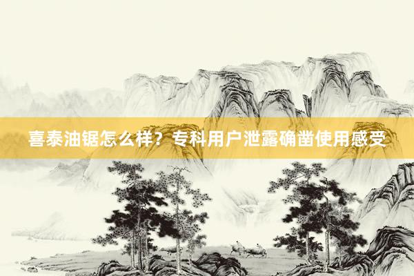 喜泰油锯怎么样？专科用户泄露确凿使用感受